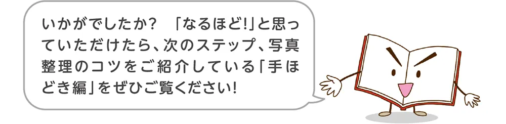 「なるほど！」と思っていただけたら、次のステップ、写真整理のコツをご紹介している「手ほどき編」をぜひご覧ください！