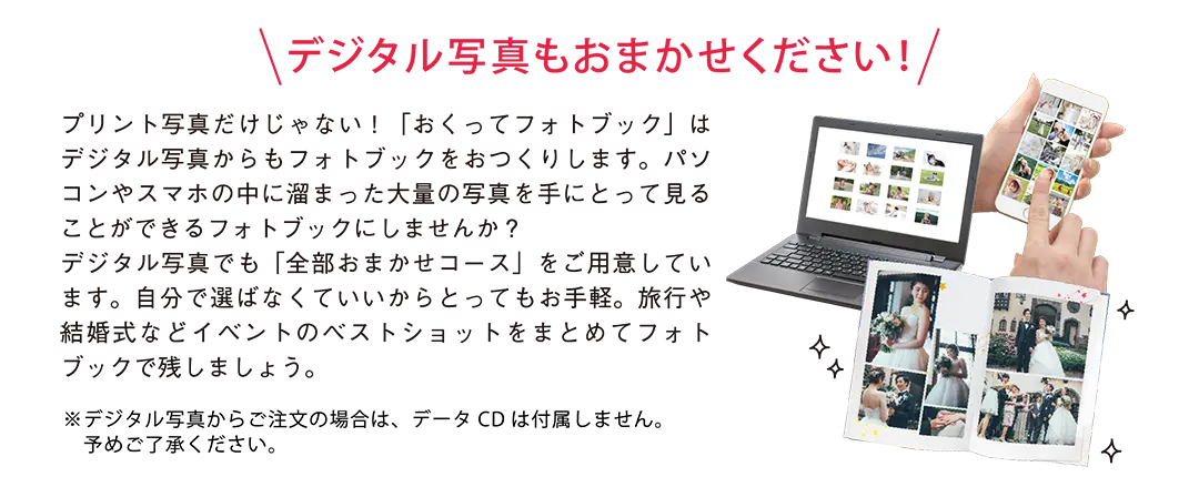 デジタル写真もおまかせください!プリント写真だけじゃない！「おくってフォトブック」はデジタル写真からもフォトブックをおつくりします。パソコンやスマホの中に溜まった大量の写真を手にとって見ることができるフォトブックにしませんか？デジタル写真でも「全部おまかせコース」をご用意しています。自分で選ばなくていいからとってもお手軽。旅行や結婚式などイベントのベストショットをまとめてフォトブックで残しましょう。デジタル写真からご注文の場合は、データCDは付属しません。予めご了承ください。