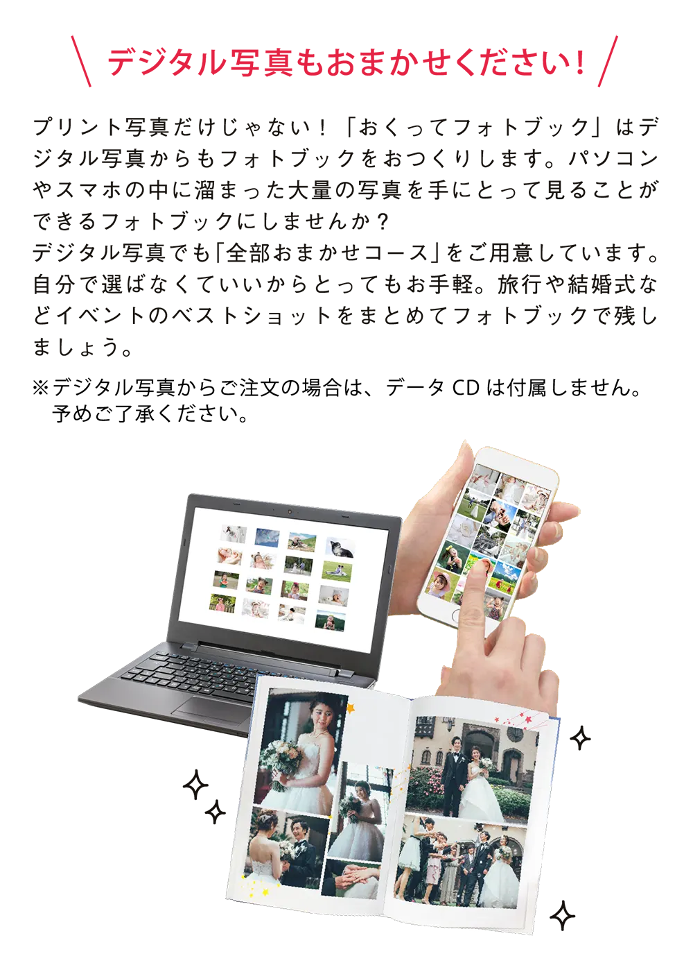 デジタル写真もおまかせください!プリント写真だけじゃない！「おくってフォトブック」はデジタル写真からもフォトブックをおつくりします。パソコンやスマホの中に溜まった大量の写真を手にとって見ることができるフォトブックにしませんか？デジタル写真でも「全部おまかせコース」をご用意しています。自分で選ばなくていいからとってもお手軽。旅行や結婚式などイベントのベストショットをまとめてフォトブックで残しましょう。デジタル写真からご注文の場合は、データCDは付属しません。予めご了承ください。